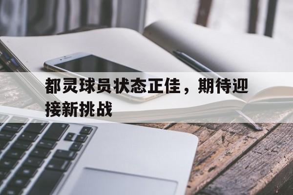 杏彩体育app-都灵球员状态正佳，期待迎接新挑战的简单介绍